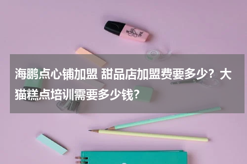 海鹏点心铺加盟 甜品店加盟费要多少？大猫糕点培训需要多少钱？