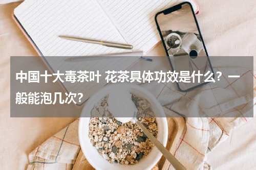 中国十大毒茶叶 花茶具体功效是什么？一般能泡几次？