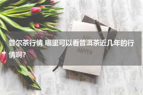 普尔茶行情 哪里可以看普洱茶近几年的行情啊？