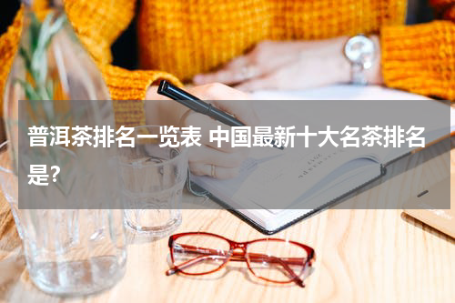 普洱茶排名一览表 中国最新十大名茶排名是？