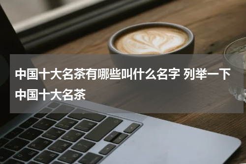 中国十大名茶有哪些叫什么名字 列举一下中国十大名茶