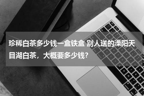 珍稀白茶多少钱一盒铁盒 别人送的溧阳天目湖白茶，大概要多少钱？