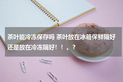 茶叶能冷冻保存吗 茶叶放在冰箱保鲜隔好还是放在冷冻隔好！！。？