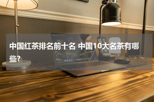 中国红茶排名前十名 中国10大名茶有哪些？