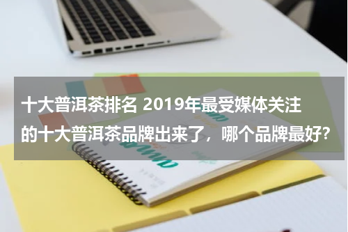 十大普洱茶排名 2019年最受媒体关注的十大普洱茶品牌出来了，哪个品牌最好？