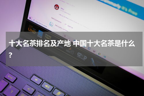 十大名茶排名及产地 中国十大名茶是什么?