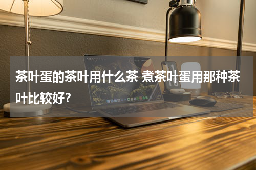 茶叶蛋的茶叶用什么茶 煮茶叶蛋用那种茶叶比较好？
