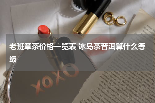 老班章茶价格一览表 冰岛茶普洱算什么等级