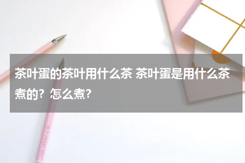 茶叶蛋的茶叶用什么茶 茶叶蛋是用什么茶煮的？怎么煮？