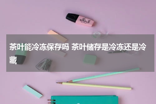 茶叶能冷冻保存吗 茶叶储存是冷冻还是冷藏