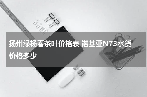 扬州绿杨春茶叶价格表 诺基亚N73水货价格多少