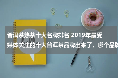 普洱茶熟茶十大名牌排名 2019年最受媒体关注的十大普洱茶品牌出来了，哪个品牌最好？