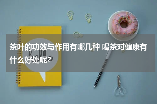 茶叶的功效与作用有哪几种 喝茶对健康有什么好处呢？