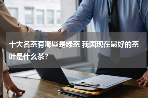 十大名茶有哪些是绿茶 我国现在最好的茶叶是什么茶？
