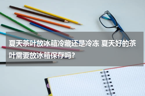 夏天茶叶放冰箱冷藏还是冷冻 夏天好的茶叶需要放冰箱保存吗？