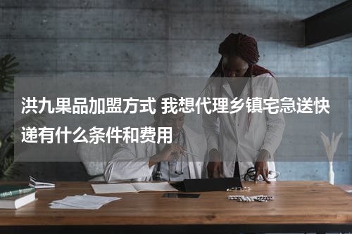 洪九果品加盟方式 我想代理乡镇宅急送快递有什么条件和费用