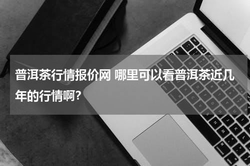普洱茶行情报价网 哪里可以看普洱茶近几年的行情啊？