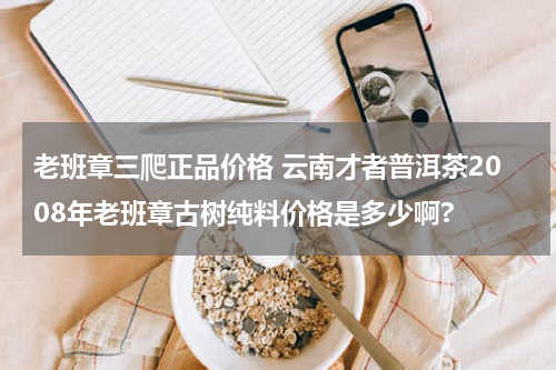 老班章三爬正品价格 云南才者普洱茶2008年老班章古树纯料价格是多少啊?