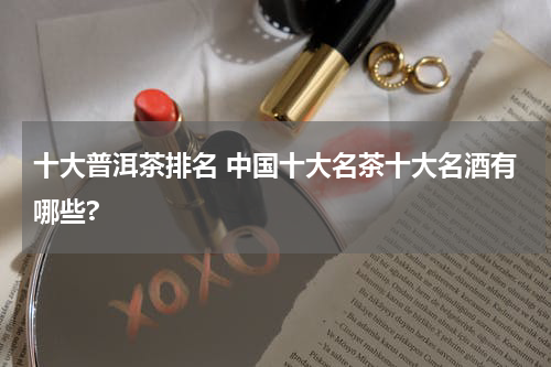 十大普洱茶排名 中国十大名茶十大名酒有哪些?