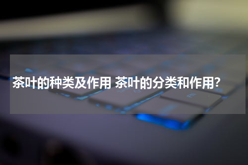 茶叶的种类及作用 茶叶的分类和作用？