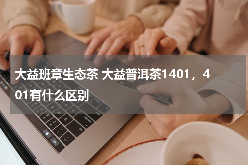 大益班章生态茶 大益普洱茶1401，401有什么区别