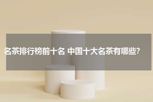 名茶排行榜前十名 中国十大名茶有哪些？