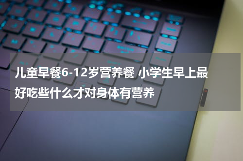 儿童早餐6-12岁营养餐 小学生早上最好吃些什么才对身体有营养