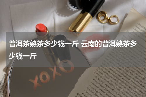 普洱茶熟茶多少钱一斤 云南的普洱熟茶多少钱一斤