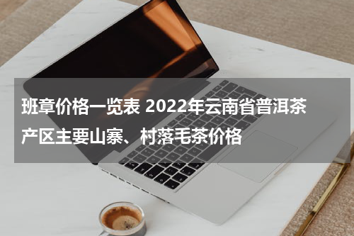 班章价格一览表 2022年云南省普洱茶产区主要山寨、村落毛茶价格