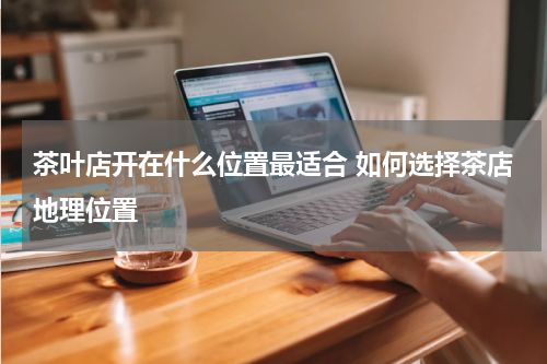 茶叶店开在什么位置最适合 如何选择茶店地理位置