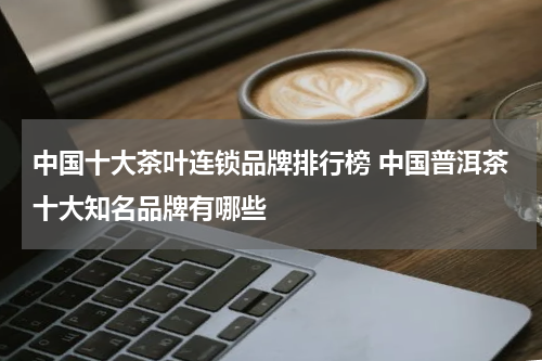 中国十大茶叶连锁品牌排行榜 中国普洱茶十大知名品牌有哪些