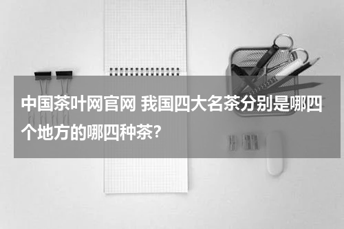 中国茶叶网官网 我国四大名茶分别是哪四个地方的哪四种茶？
