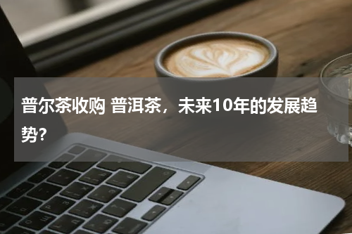 普尔茶收购 普洱茶，未来10年的发展趋势？