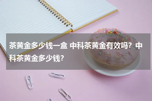 茶黄金多少钱一盒 中科茶黄金有效吗？中科茶黄金多少钱？