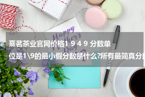 熹茗茶业官网价格1 9 4 9 分数单位是1\9的最小假分数是什么?所有最简真分数的和是什么? 为什么和是3而不是4