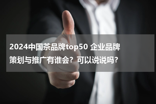 2024中国茶品牌top50 企业品牌策划与推广有谁会？可以说说吗？
