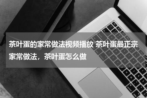 茶叶蛋的家常做法视频播放 茶叶蛋最正宗家常做法，茶叶蛋怎么做