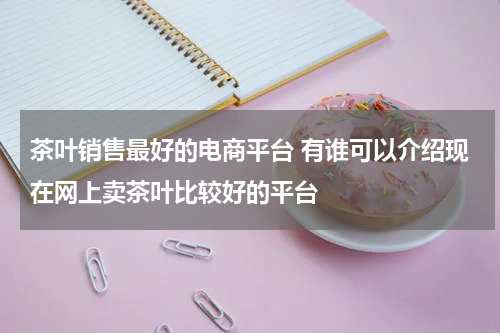 茶叶销售最好的电商平台 有谁可以介绍现在网上卖茶叶比较好的平台