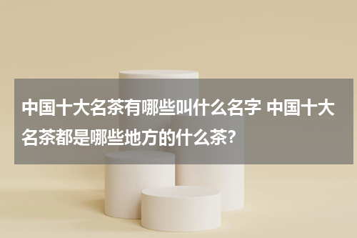 中国十大名茶有哪些叫什么名字 中国十大名茶都是哪些地方的什么茶？