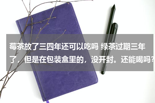 莓茶放了三四年还可以吃吗 绿茶过期三年了，但是在包装盒里的，没开封。还能喝吗？