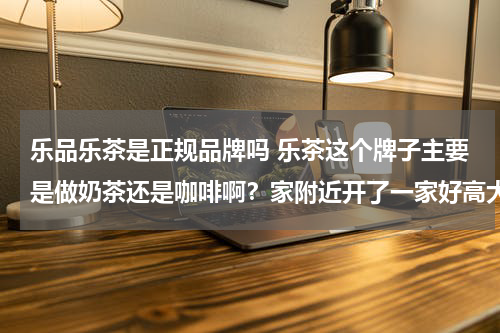 乐品乐茶是正规品牌吗 乐茶这个牌子主要是做奶茶还是咖啡啊？家附近开了一家好高大上的感觉。