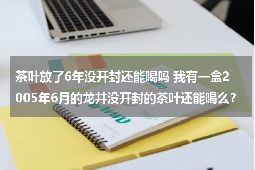 茶叶放了6年没开封还能喝吗 我有一盒2005年6月的龙井没开封的茶叶还能喝么？