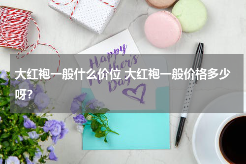 大红袍一般什么价位 大红袍一般价格多少呀？