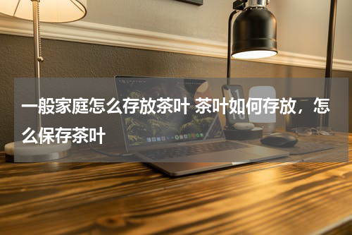 一般家庭怎么存放茶叶 茶叶如何存放，怎么保存茶叶