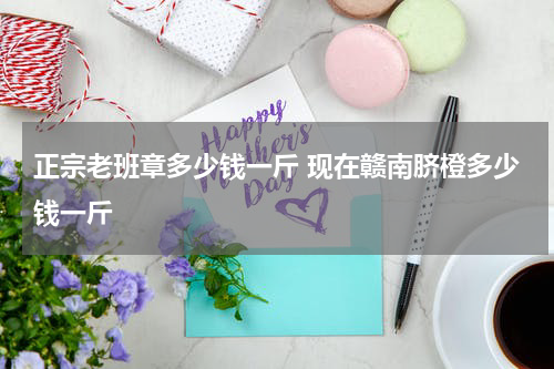正宗老班章多少钱一斤 现在赣南脐橙多少钱一斤