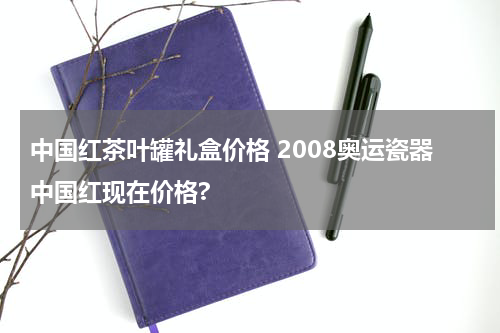 中国红茶叶罐礼盒价格 2008奥运瓷器中国红现在价格?