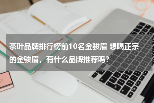 茶叶品牌排行榜前10名金骏眉 想喝正宗的金骏眉，有什么品牌推荐吗？