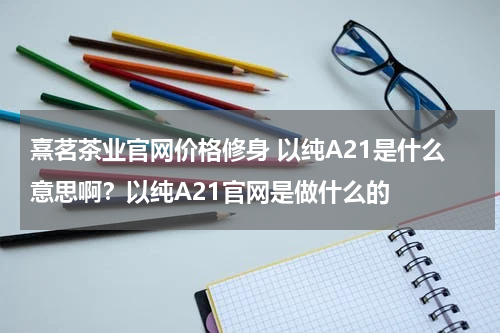 熹茗茶业官网价格修身 以纯A21是什么意思啊？以纯A21官网是做什么的