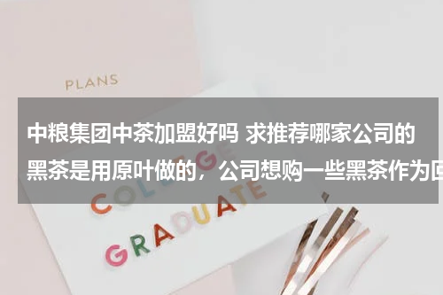 中粮集团中茶加盟好吗 求推荐哪家公司的黑茶是用原叶做的，公司想购一些黑茶作为回报老客户，最好是原叶制作的