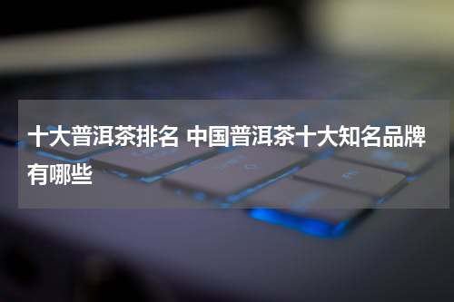 十大普洱茶排名 中国普洱茶十大知名品牌有哪些